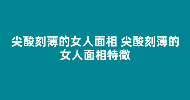 尖酸刻薄的女人面相 尖酸刻薄的女人面相特徵